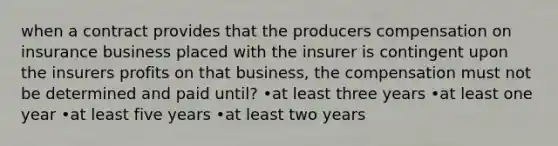 when a contract provides that the producers compensation on insurance business placed with the insurer is contingent upon the insurers profits on that business, the compensation must not be determined and paid until? •at least three years •at least one year •at least five years •at least two years