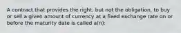 A contract that provides the right, but not the obligation, to buy or sell a given amount of currency at a fixed exchange rate on or before the maturity date is called a(n):