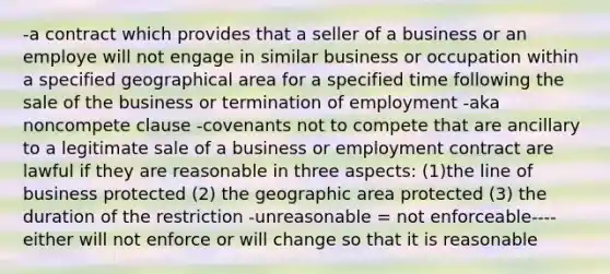 -a contract which provides that a seller of a business or an employe will not engage in similar business or occupation within a specified geographical area for a specified time following the sale of the business or termination of employment -aka noncompete clause -covenants not to compete that are ancillary to a legitimate sale of a business or employment contract are lawful if they are reasonable in three aspects: (1)the line of business protected (2) the geographic area protected (3) the duration of the restriction -unreasonable = not enforceable----either will not enforce or will change so that it is reasonable