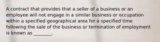 A contract that provides that a seller of a business or an employee will not engage in a similar business or occupation within a specified geographical area for a specified time following the sale of the business or termination of employment is known as​ ________.