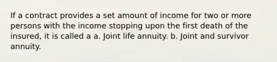 If a contract provides a set amount of income for two or more persons with the income stopping upon the first death of the insured, it is called a a. Joint life annuity. b. Joint and survivor annuity.