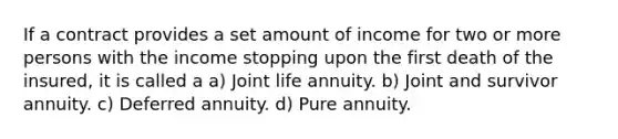 If a contract provides a set amount of income for two or more persons with the income stopping upon the first death of the insured, it is called a a) Joint life annuity. b) Joint and survivor annuity. c) Deferred annuity. d) Pure annuity.