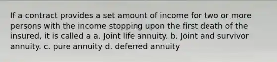 If a contract provides a set amount of income for two or more persons with the income stopping upon the first death of the insured, it is called a a. Joint life annuity. b. Joint and survivor annuity. c. pure annuity d. deferred annuity