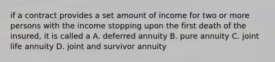 if a contract provides a set amount of income for two or more persons with the income stopping upon the first death of the insured, it is called a A. deferred annuity B. pure annuity C. joint life annuity D. joint and survivor annuity