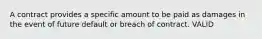 A contract provides a specific amount to be paid as damages in the event of future default or breach of contract. VALID