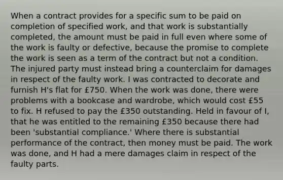 When a contract provides for a specific sum to be paid on completion of specified work, and that work is substantially completed, the amount must be paid in full even where some of the work is faulty or defective, because the promise to complete the work is seen as a term of the contract but not a condition. The injured party must instead bring a counterclaim for damages in respect of the faulty work. I was contracted to decorate and furnish H's flat for £750. When the work was done, there were problems with a bookcase and wardrobe, which would cost £55 to fix. H refused to pay the £350 outstanding. Held in favour of I, that he was entitled to the remaining £350 because there had been 'substantial compliance.' Where there is substantial performance of the contract, then money must be paid. The work was done, and H had a mere damages claim in respect of the faulty parts.