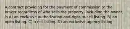 A contract providing for the payment of commission to the broker regardless of who sells the property, including the owner, is A) an exclusive authorization-and-right-to-sell listing. B) an open listing. C) a net listing. D) an exclusive agency listing.