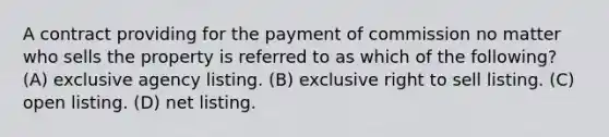 A contract providing for the payment of commission no matter who sells the property is referred to as which of the following? (A) exclusive agency listing. (B) exclusive right to sell listing. (C) open listing. (D) net listing.