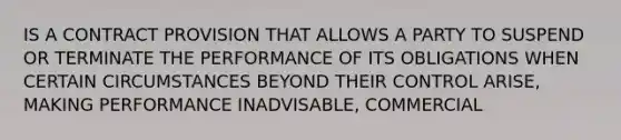 IS A CONTRACT PROVISION THAT ALLOWS A PARTY TO SUSPEND OR TERMINATE THE PERFORMANCE OF ITS OBLIGATIONS WHEN CERTAIN CIRCUMSTANCES BEYOND THEIR CONTROL ARISE, MAKING PERFORMANCE INADVISABLE, COMMERCIAL