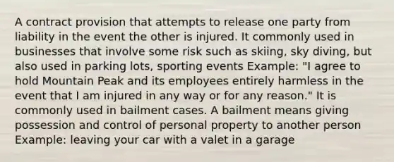 A contract provision that attempts to release one party from liability in the event the other is injured. It commonly used in businesses that involve some risk such as skiing, sky diving, but also used in parking lots, sporting events Example: "I agree to hold Mountain Peak and its employees entirely harmless in the event that I am injured in any way or for any reason." It is commonly used in bailment cases. A bailment means giving possession and control of personal property to another person Example: leaving your car with a valet in a garage