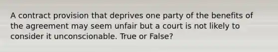 A contract provision that deprives one party of the benefits of the agreement may seem unfair but a court is not likely to consider it unconscionable. True or False?