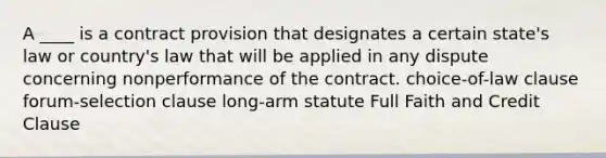 A ____ is a contract provision that designates a certain state's law or country's law that will be applied in any dispute concerning nonperformance of the contract. choice-of-law clause forum-selection clause long-arm statute Full Faith and Credit Clause