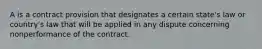 A is a contract provision that designates a certain state's law or country's law that will be applied in any dispute concerning nonperformance of the contract.