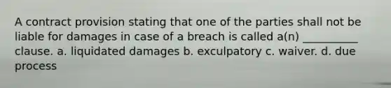 A contract provision stating that one of the parties shall not be liable for damages in case of a breach is called a(n) __________ clause. a. liquidated damages b. exculpatory c. waiver. d. due process