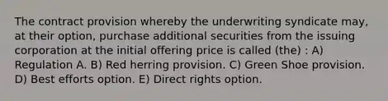 The contract provision whereby the underwriting syndicate may, at their option, purchase additional securities from the issuing corporation at the initial offering price is called (the) : A) Regulation A. B) Red herring provision. C) Green Shoe provision. D) Best efforts option. E) Direct rights option.