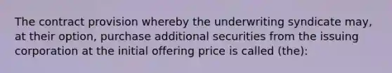 The contract provision whereby the underwriting syndicate may, at their option, purchase additional securities from the issuing corporation at the initial offering price is called (the):