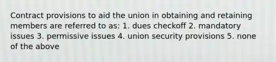 Contract provisions to aid the union in obtaining and retaining members are referred to as: 1. dues checkoff 2. mandatory issues 3. permissive issues 4. union security provisions 5. none of the above