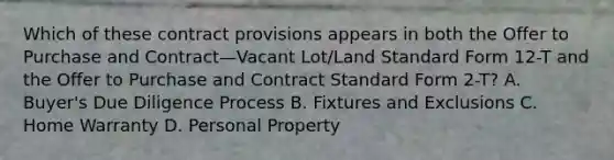 Which of these contract provisions appears in both the Offer to Purchase and Contract—Vacant Lot/Land Standard Form 12-T and the Offer to Purchase and Contract Standard Form 2-T? A. Buyer's Due Diligence Process B. Fixtures and Exclusions C. Home Warranty D. Personal Property