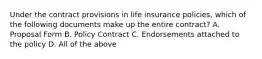 Under the contract provisions in life insurance policies, which of the following documents make up the entire contract? A. Proposal Form B. Policy Contract C. Endorsements attached to the policy D. All of the above