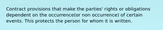 Contract provisions that make the parties' rights or obligations dependent on the occurrence(or non occurrence) of certain events. This protects the person for whom it is written.