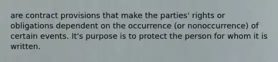 are contract provisions that make the parties' rights or obligations dependent on the occurrence (or nonoccurrence) of certain events. It's purpose is to protect the person for whom it is written.