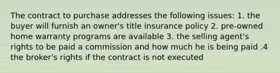 The contract to purchase addresses the following issues: 1. the buyer will furnish an owner's title insurance policy 2. pre-owned home warranty programs are available 3. the selling agent's rights to be paid a commission and how much he is being paid .4 the broker's rights if the contract is not executed