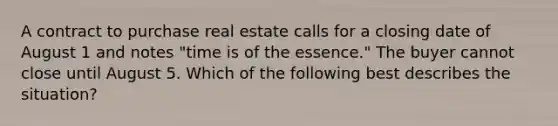 A contract to purchase real estate calls for a closing date of August 1 and notes "time is of the essence." The buyer cannot close until August 5. Which of the following best describes the situation?