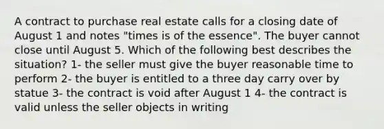 A contract to purchase real estate calls for a closing date of August 1 and notes "times is of the essence". The buyer cannot close until August 5. Which of the following best describes the situation? 1- the seller must give the buyer reasonable time to perform 2- the buyer is entitled to a three day carry over by statue 3- the contract is void after August 1 4- the contract is valid unless the seller objects in writing