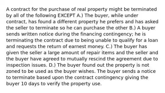 A contract for the purchase of real property might be terminated by all of the following EXCEPT A.) The buyer, while under contract, has found a different property he prefers and has asked the seller to terminate so he can purchase the other B.) A buyer sends written notice during the financing contingency; he is terminating the contract due to being unable to qualify for a loan and requests the return of earnest money. C.) The buyer has given the seller a large amount of repair items and the seller and the buyer have agreed to mutually rescind the agreement due to inspection issues. D.) The buyer found out the property is not zoned to be used as the buyer wishes. The buyer sends a notice to terminate based upon the contract contingency giving the buyer 10 days to verify the property use.