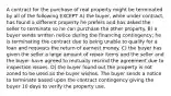 A contract for the purchase of real property might be terminated by all of the following EXCEPT A) the buyer, while under contract, has found a different property he prefers and has asked the seller to terminate so he can purchase the other property. B) a buyer sends written notice during the financing contingency; he is terminating the contract due to being unable to qualify for a loan and requests the return of earnest money. C) the buyer has given the seller a large amount of repair items and the seller and the buyer have agreed to mutually rescind the agreement due to inspection issues. D) the buyer found out the property is not zoned to be used as the buyer wishes. The buyer sends a notice to terminate based upon the contract contingency giving the buyer 10 days to verify the property use.