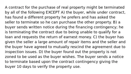 A contract for the purchase of real property might be terminated by all of the following EXCEPT A) the buyer, while under contract, has found a different property he prefers and has asked the seller to terminate so he can purchase the other property. B) a buyer sends written notice during the financing contingency; he is terminating the contract due to being unable to qualify for a loan and requests the return of earnest money. C) the buyer has given the seller a large amount of repair items and the seller and the buyer have agreed to mutually rescind the agreement due to inspection issues. D) the buyer found out the property is not zoned to be used as the buyer wishes. The buyer sends a notice to terminate based upon the contract contingency giving the buyer 10 days to verify the property use.