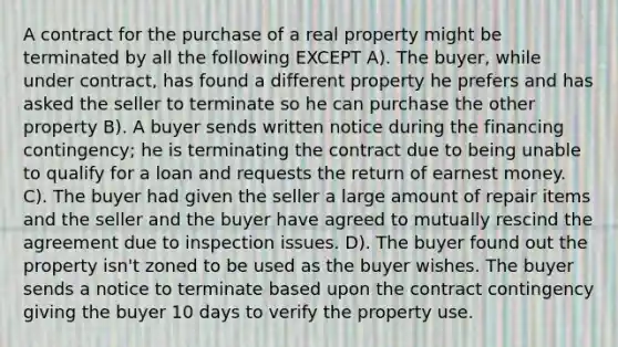 A contract for the purchase of a real property might be terminated by all the following EXCEPT A). The buyer, while under contract, has found a different property he prefers and has asked the seller to terminate so he can purchase the other property B). A buyer sends written notice during the financing contingency; he is terminating the contract due to being unable to qualify for a loan and requests the return of earnest money. C). The buyer had given the seller a large amount of repair items and the seller and the buyer have agreed to mutually rescind the agreement due to inspection issues. D). The buyer found out the property isn't zoned to be used as the buyer wishes. The buyer sends a notice to terminate based upon the contract contingency giving the buyer 10 days to verify the property use.