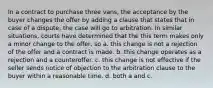 In a contract to purchase three vans, the acceptance by the buyer changes the offer by adding a clause that states that in case of a dispute, the case will go to arbitration. In similar situations, courts have determined that the this term makes only a minor change to the offer, so a. this change is not a rejection of the offer and a contract is made. b. this change operates as a rejection and a counteroffer. c. this change is not effective if the seller sends notice of objection to the arbitration clause to the buyer within a reasonable time. d. both a and c.