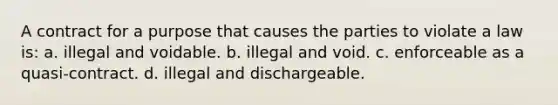 A contract for a purpose that causes the parties to violate a law is: a. illegal and voidable. b. illegal and void. c. enforceable as a quasi-contract. d. illegal and dischargeable.