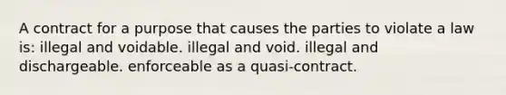 A contract for a purpose that causes the parties to violate a law is: illegal and voidable. illegal and void. illegal and dischargeable. enforceable as a quasi-contract.