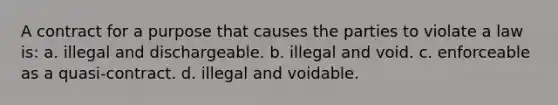 A contract for a purpose that causes the parties to violate a law is: a. illegal and dischargeable. b. illegal and void. c. enforceable as a quasi-contract. d. illegal and voidable.