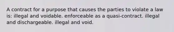 A contract for a purpose that causes the parties to violate a law is: illegal and voidable. enforceable as a quasi-contract. illegal and dischargeable. illegal and void.