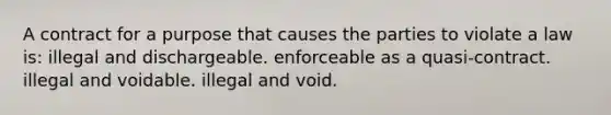 A contract for a purpose that causes the parties to violate a law is: illegal and dischargeable. enforceable as a quasi-contract. illegal and voidable. illegal and void.