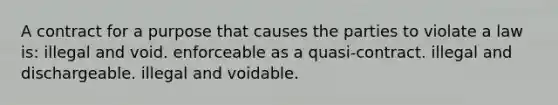 A contract for a purpose that causes the parties to violate a law is: illegal and void. enforceable as a quasi-contract. illegal and dischargeable. illegal and voidable.