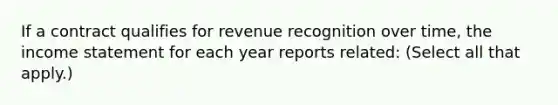 If a contract qualifies for revenue recognition over time, the <a href='https://www.questionai.com/knowledge/kCPMsnOwdm-income-statement' class='anchor-knowledge'>income statement</a> for each year reports related: (Select all that apply.)