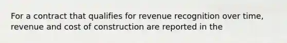 For a contract that qualifies for revenue recognition over time, revenue and cost of construction are reported in the