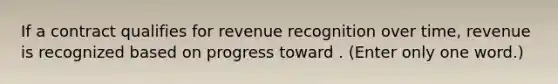 If a contract qualifies for revenue recognition over time, revenue is recognized based on progress toward . (Enter only one word.)