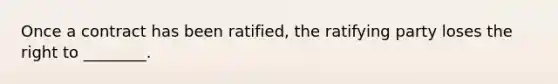 Once a contract has been ratified, the ratifying party loses the right to ________.