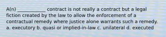 A(n) ____________ contract is not really a contract but a legal fiction created by the law to allow the enforcement of a contractual remedy where justice alone warrants such a remedy. a. executory b. quasi or implied-in-law c. unilateral d. executed