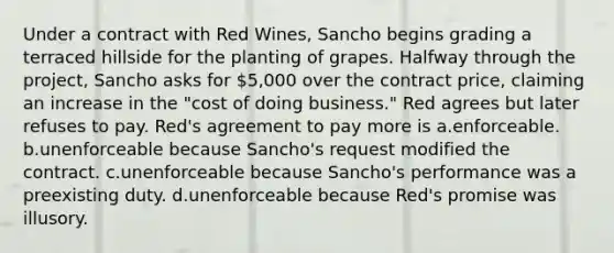 Under a contract with Red Wines, Sancho begins grading a terraced hillside for the planting of grapes. Halfway through the project, Sancho asks for 5,000 over the contract price, claiming an increase in the "cost of doing business." Red agrees but later refuses to pay. Red's agreement to pay more is a.enforceable. b.unenforceable because Sancho's request modified the contract. c.unenforceable because Sancho's performance was a preexisting duty. d.unenforceable because Red's promise was illusory.