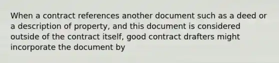 When a contract references another document such as a deed or a description of property, and this document is considered outside of the contract itself, good contract drafters might incorporate the document by