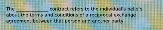 The ______________ contract refers to the individual's beliefs about the terms and conditions of a reciprocal exchange agreement between that person and another party