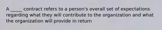 A _____ contract refers to a person's overall set of expectations regarding what they will contribute to the organization and what the organization will provide in return