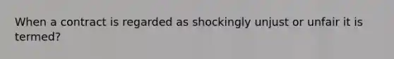 When a contract is regarded as shockingly unjust or unfair it is termed?