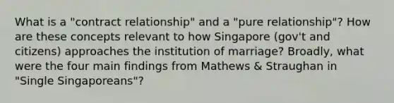 What is a "contract relationship" and a "pure relationship"? How are these concepts relevant to how Singapore (gov't and citizens) approaches the institution of marriage? Broadly, what were the four main findings from Mathews & Straughan in "Single Singaporeans"?